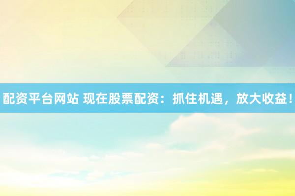 配资平台网站 现在股票配资：抓住机遇，放大收益！