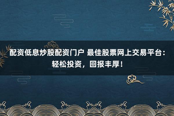 配资低息炒股配资门户 最佳股票网上交易平台:轻松投资,回报丰厚!