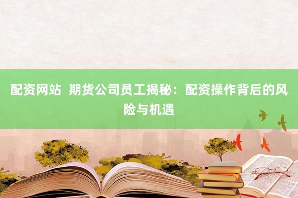配资网站  期货公司员工揭秘：配资操作背后的风险与机遇