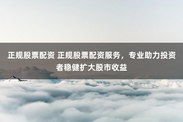 正规股票配资 正规股票配资服务，专业助力投资者稳健扩大股市收益
