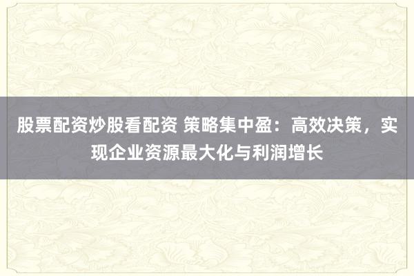 股票配资炒股看配资 策略集中盈：高效决策，实现企业资源最大化与利润增长