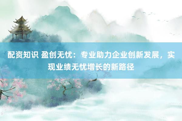 配资知识 盈创无忧:专业助力企业创新发展,实现业绩无忧增长的新路径