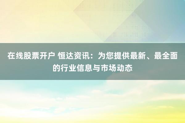 在线股票开户 恒达资讯：为您提供最新、最全面的行业信息与市场动态