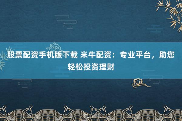 股票配资手机版下载 米牛配资：专业平台，助您轻松投资理财