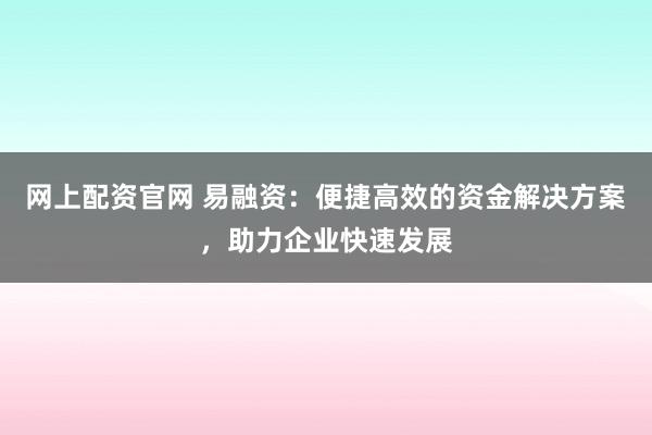 网上配资官网 易融资：便捷高效的资金解决方案，助力企业快速发展