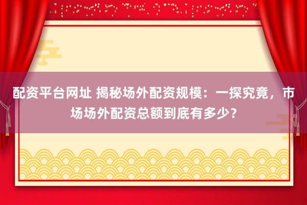配资平台网址 揭秘场外配资规模：一探究竟，市场场外配资总额到底有多少？