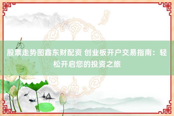 股票走势图鑫东财配资 创业板开户交易指南：轻松开启您的投资之旅