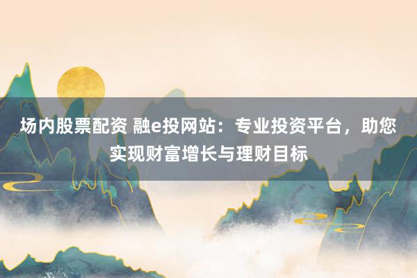 场内股票配资 融e投网站：专业投资平台，助您实现财富增长与理财目标
