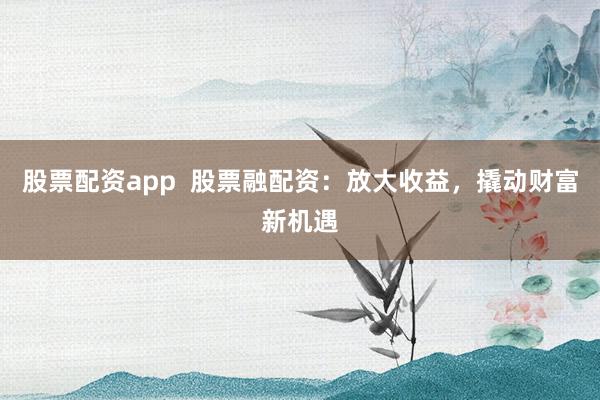 股票配资app  股票融配资：放大收益，撬动财富新机遇