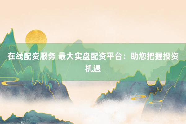 在线配资服务 最大实盘配资平台：助您把握投资机遇