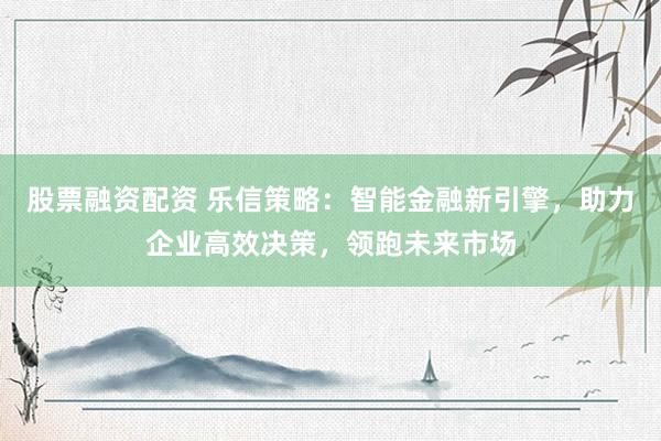股票融资配资 乐信策略：智能金融新引擎，助力企业高效决策，领跑未来市场