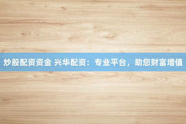 炒股配资资金 兴华配资：专业平台，助您财富增值