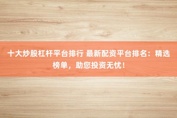 十大炒股杠杆平台排行 最新配资平台排名:精选榜单,助您投资无忧!