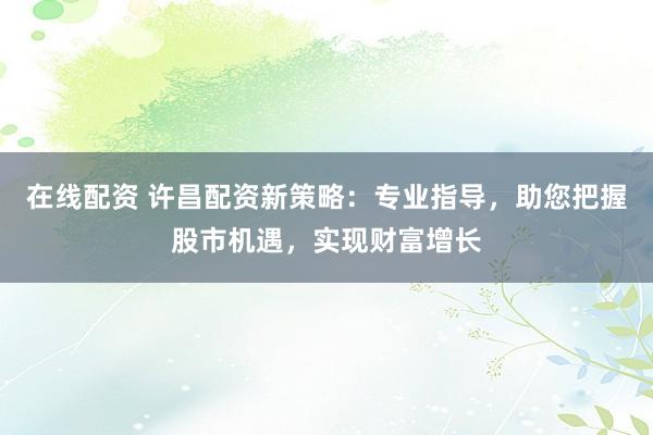 在线配资 许昌配资新策略：专业指导，助您把握股市机遇，实现财富增长
