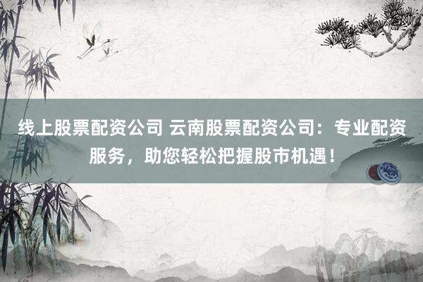线上股票配资公司 云南股票配资公司：专业配资服务，助您轻松把握股市机遇！