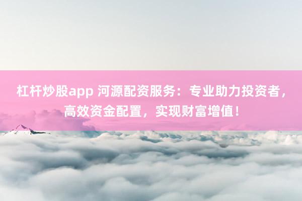 杠杆炒股app 河源配资服务：专业助力投资者，高效资金配置，实现财富增值！