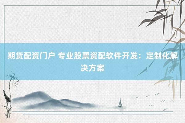 期货配资门户 专业股票资配软件开发：定制化解决方案