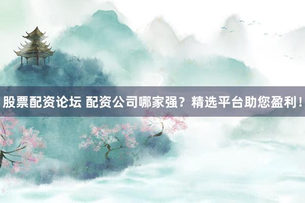 股票配资论坛 配资公司哪家强？精选平台助您盈利！