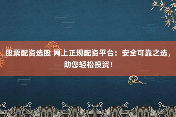 股票配资选股 网上正规配资平台：安全可靠之选，助您轻松投资！