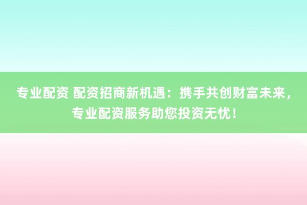 专业配资 配资招商新机遇：携手共创财富未来，专业配资服务助您投资无忧！