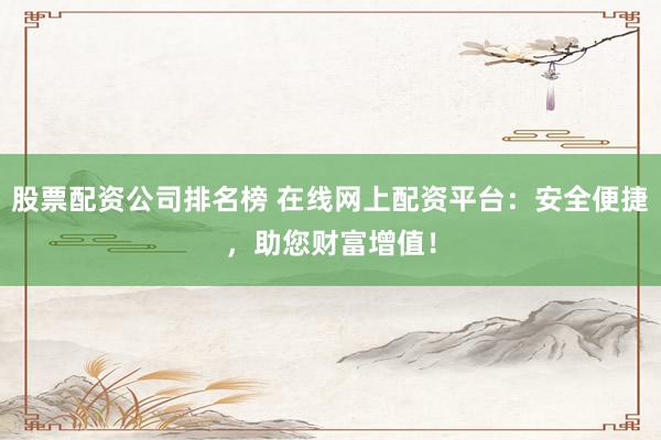 股票配资公司排名榜 在线网上配资平台：安全便捷，助您财富增值！