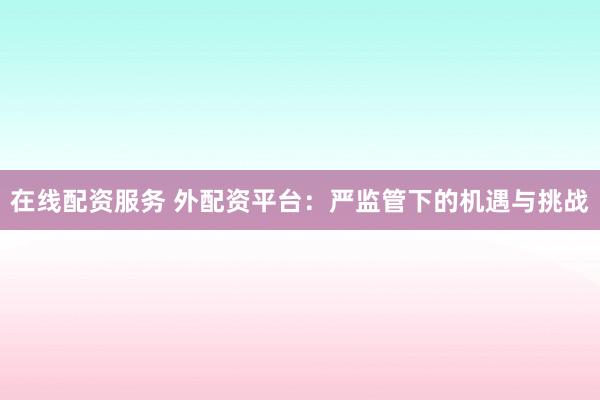 在线配资服务 外配资平台：严监管下的机遇与挑战