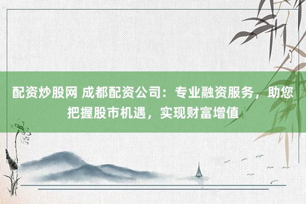 配资炒股网 成都配资公司：专业融资服务，助您把握股市机遇，实现财富增值