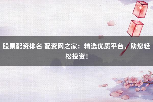 股票配资排名 配资网之家：精选优质平台，助您轻松投资！