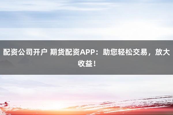 配资公司开户 期货配资APP：助您轻松交易，放大收益！