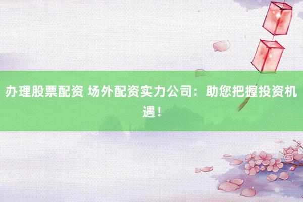 办理股票配资 场外配资实力公司：助您把握投资机遇！