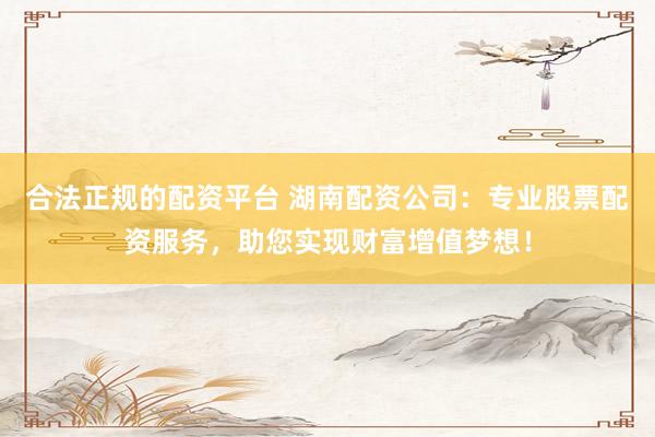 合法正规的配资平台 湖南配资公司：专业股票配资服务，助您实现财富增值梦想！