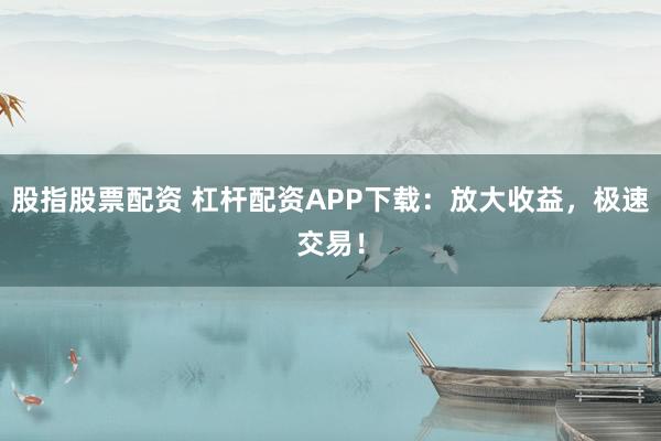股指股票配资 杠杆配资APP下载：放大收益，极速交易！