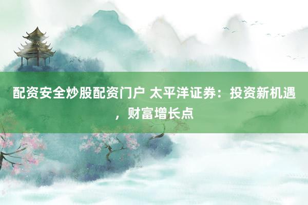 配资安全炒股配资门户 太平洋证券：投资新机遇，财富增长点