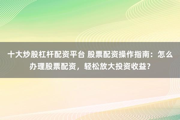十大炒股杠杆配资平台 股票配资操作指南：怎么办理股票配资，轻松放大投资收益？
