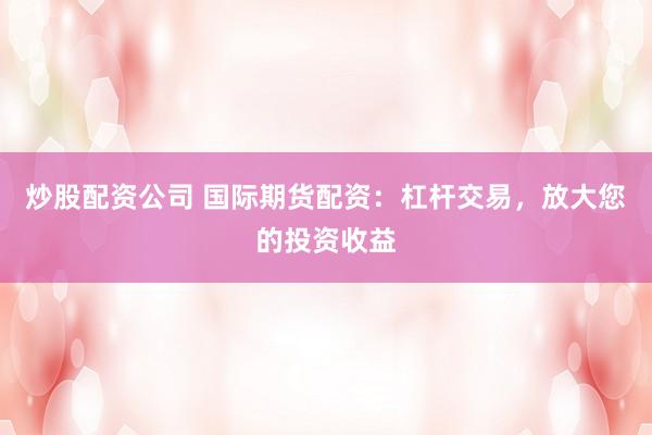 炒股配资公司 国际期货配资：杠杆交易，放大您的投资收益