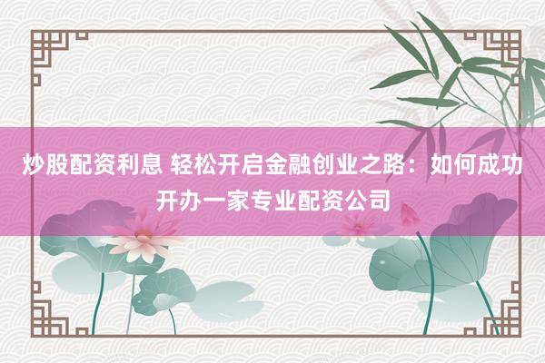 炒股配资利息 轻松开启金融创业之路：如何成功开办一家专业配资公司