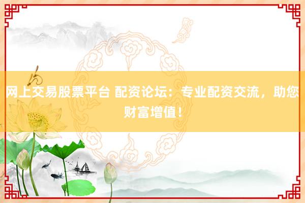 网上交易股票平台 配资论坛：专业配资交流，助您财富增值！