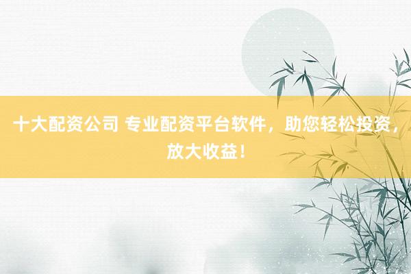 十大配资公司 专业配资平台软件，助您轻松投资，放大收益！