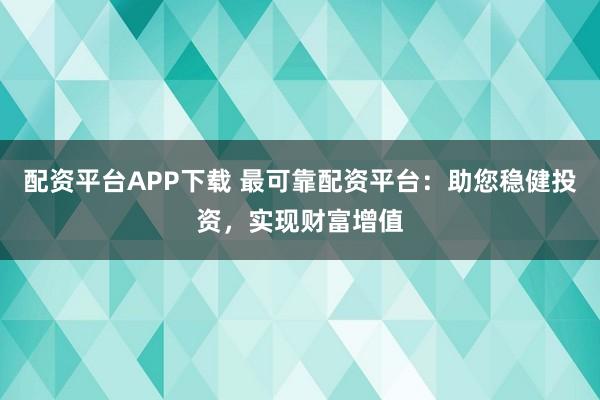 配资平台APP下载 最可靠配资平台：助您稳健投资，实现财富增值