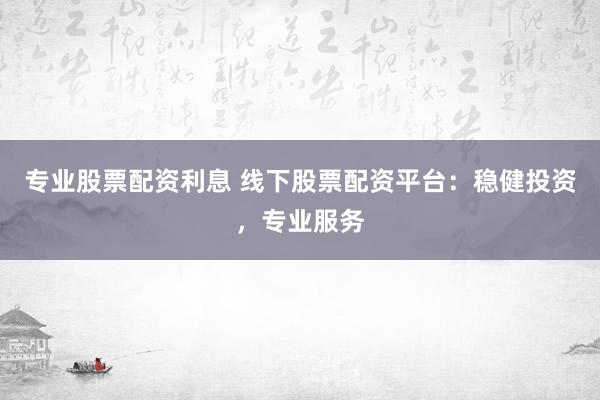 专业股票配资利息 线下股票配资平台：稳健投资，专业服务