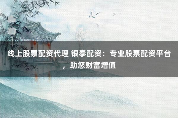 线上股票配资代理 银泰配资：专业股票配资平台，助您财富增值