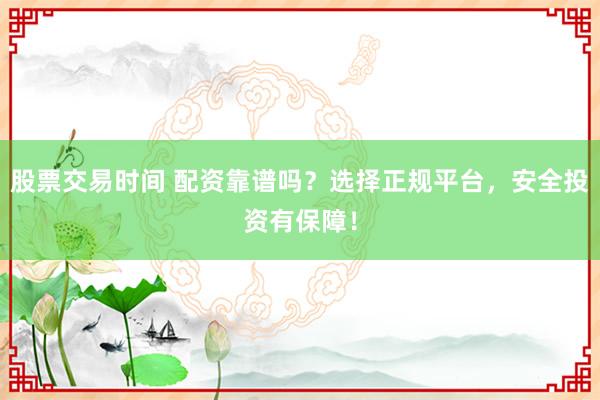 股票交易时间 配资靠谱吗？选择正规平台，安全投资有保障！