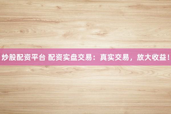 炒股配资平台 配资实盘交易：真实交易，放大收益！
