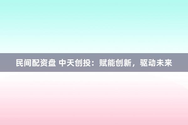 民间配资盘 中天创投：赋能创新，驱动未来