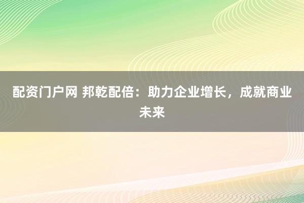 配资门户网 邦乾配倍：助力企业增长，成就商业未来