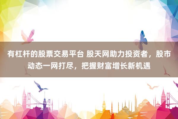 有杠杆的股票交易平台 股天网助力投资者，股市动态一网打尽，把握财富增长新机遇