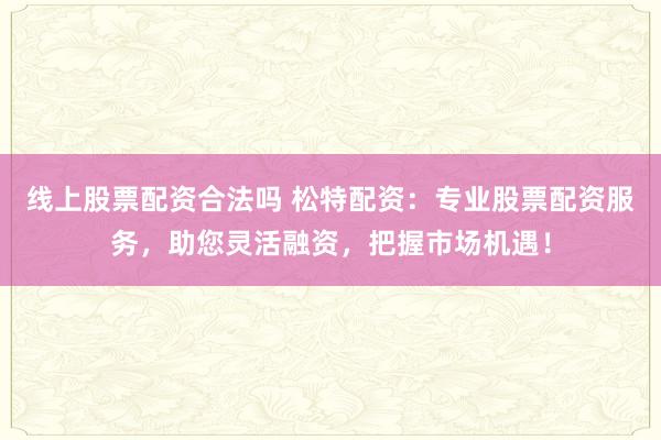 线上股票配资合法吗 松特配资：专业股票配资服务，助您灵活融资，把握市场机遇！