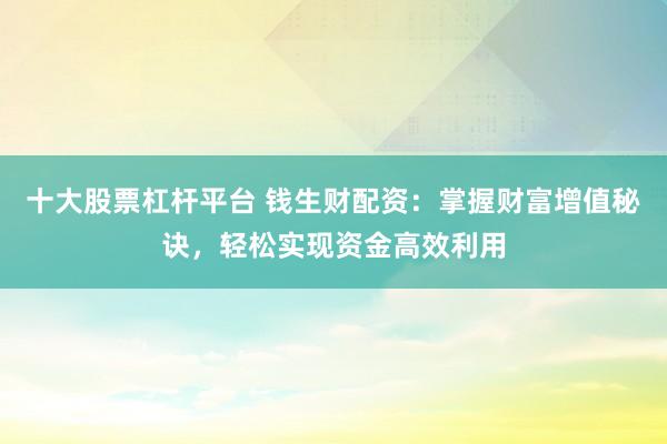 十大股票杠杆平台 钱生财配资:掌握财富增值秘诀,轻松实现资金高效利用