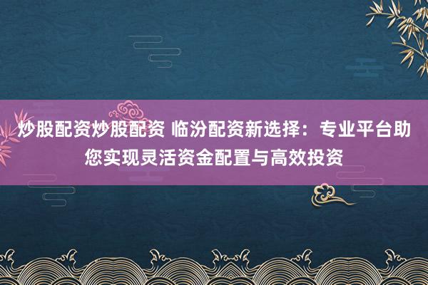 炒股配资炒股配资 临汾配资新选择：专业平台助您实现灵活资金配置与高效投资