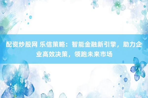 配资炒股网 乐信策略：智能金融新引擎，助力企业高效决策，领跑未来市场